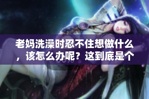 老妈洗澡时忍不住想做什么，该怎么办呢？这到底是个什么情况呢？