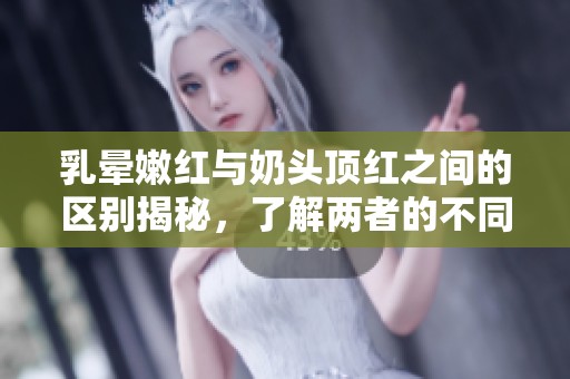 乳晕嫩红与奶头顶红之间的区别揭秘，了解两者的不同特征。