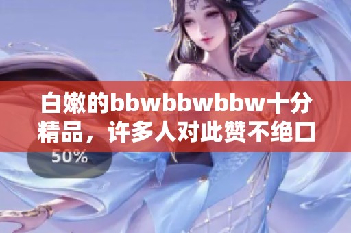 白嫩的bbwbbwbbw十分精品，许多人对此赞不绝口