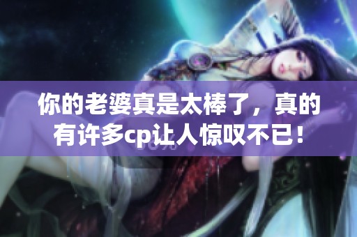 你的老婆真是太棒了，真的有许多cp让人惊叹不已！