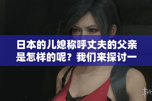日本的儿媳称呼丈夫的父亲是怎样的呢？我们来探讨一下这个有趣的话题。