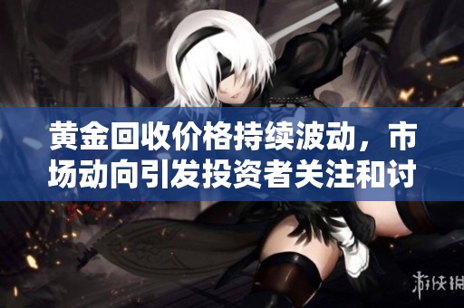 黄金回收价格持续波动，市场动向引发投资者关注和讨论