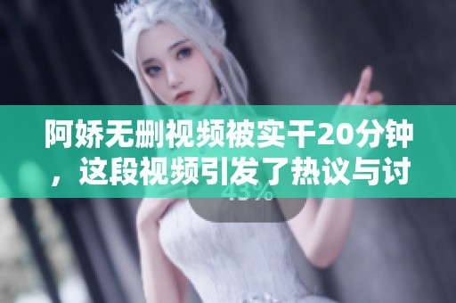 阿娇无删视频被实干20分钟，这段视频引发了热议与讨论