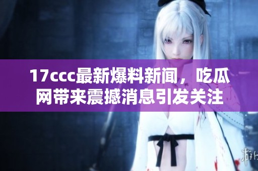 17ccc最新爆料新闻，吃瓜网带来震撼消息引发关注