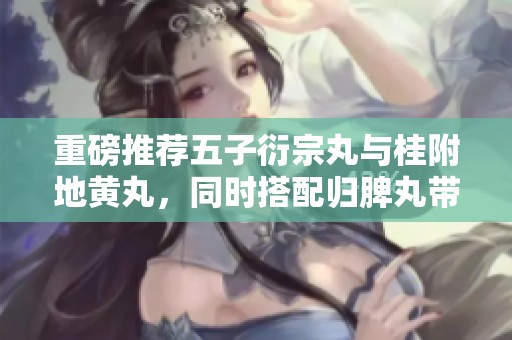 重磅推荐五子衍宗丸与桂附地黄丸，同时搭配归脾丸带来的健康效果