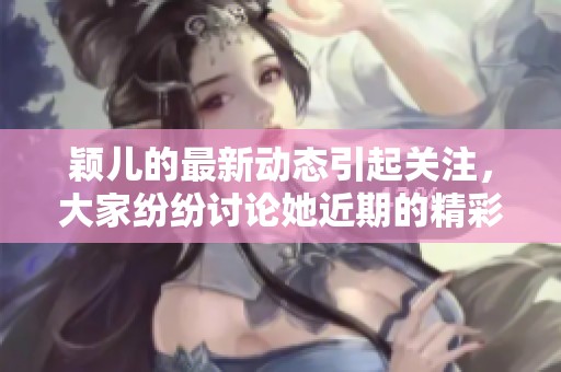 颖儿的最新动态引起关注，大家纷纷讨论她近期的精彩表现。