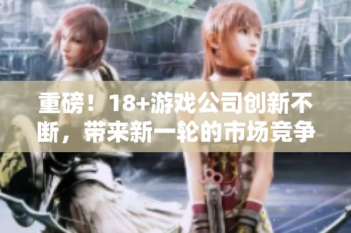 重磅！18+游戏公司创新不断，带来新一轮的市场竞争！