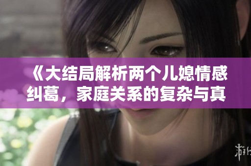 《大结局解析两个儿媳情感纠葛，家庭关系的复杂与真情流露》