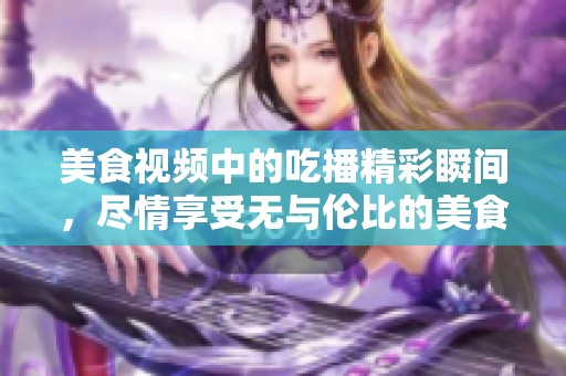 美食视频中的吃播精彩瞬间，尽情享受无与伦比的美食体验