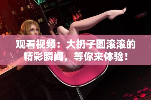 观看视频：大扔子圆滚滚的精彩瞬间，等你来体验！