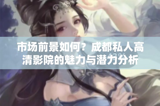 市场前景如何？成都私人高清影院的魅力与潜力分析
