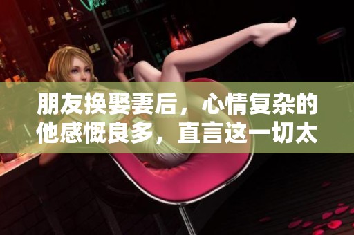 朋友换娶妻后，心情复杂的他感慨良多，直言这一切太难以接受