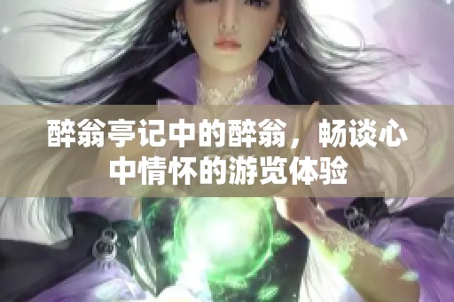 醉翁亭记中的醉翁，畅谈心中情怀的游览体验
