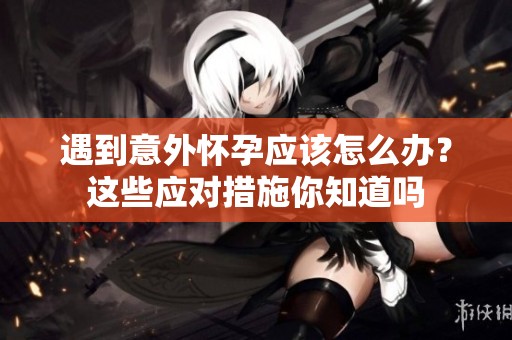 遇到意外怀孕应该怎么办？这些应对措施你知道吗
