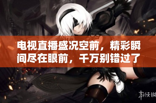 电视直播盛况空前，精彩瞬间尽在眼前，千万别错过了！