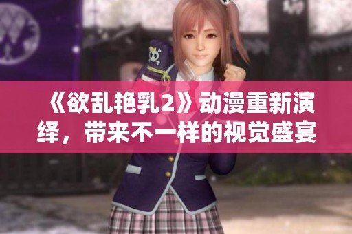 《欲乱艳乳2》动漫重新演绎，带来不一样的视觉盛宴与情感体验