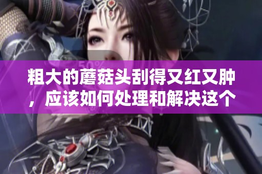 粗大的蘑菇头刮得又红又肿，应该如何处理和解决这个问题呢