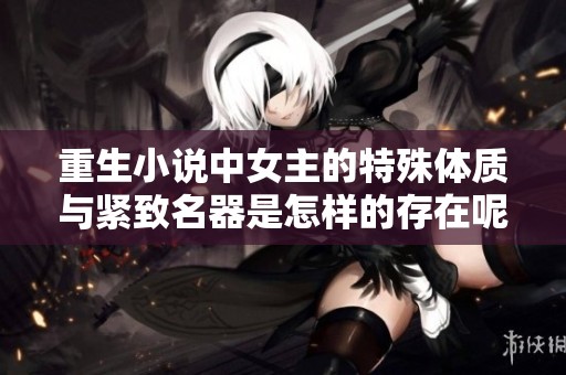 重生小说中女主的特殊体质与紧致名器是怎样的存在呢