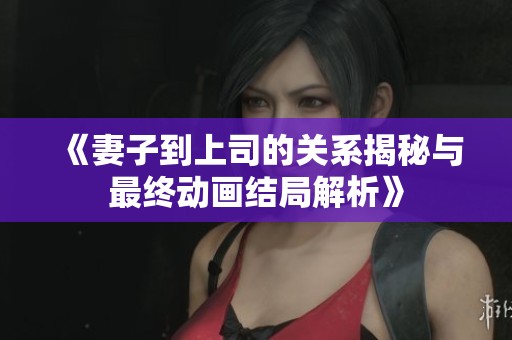 《妻子到上司的关系揭秘与最终动画结局解析》