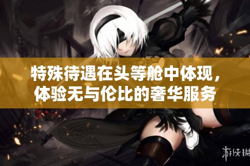特殊待遇在头等舱中体现，体验无与伦比的奢华服务