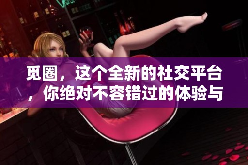 觅圈，这个全新的社交平台，你绝对不容错过的体验与服务