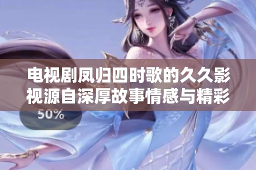 电视剧凤归四时歌的**影视源自深厚故事情感与精彩剧情展现