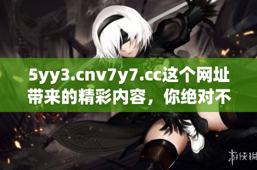 5yy3.cnv7y7.cc这个网址带来的精彩内容，你绝对不容错过！