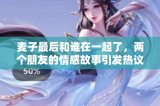 麦子最后和谁在一起了，两个朋友的情感故事引发热议