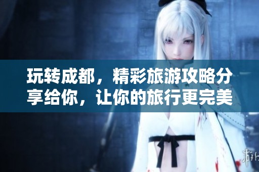 玩转成都，精彩旅游攻略分享给你，让你的旅行更完美