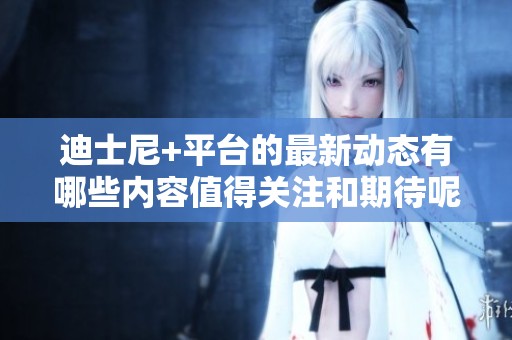 迪士尼+平台的最新动态有哪些内容值得关注和期待呢