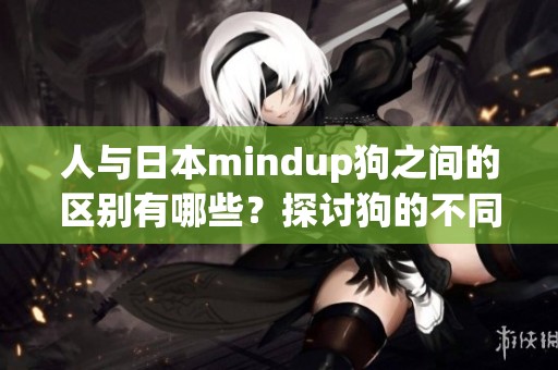 人与日本mindup狗之间的区别有哪些？探讨狗的不同之处