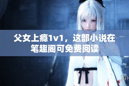 父女上瘾1v1，这部小说在笔趣阁可免费阅读