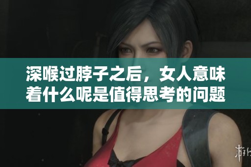 深喉过脖子之后，女人意味着什么呢是值得思考的问题吗