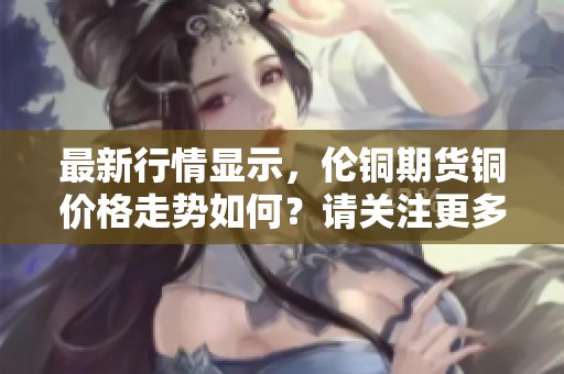 最新行情显示，伦铜期货铜价格走势如何？请关注更多铜价动态。