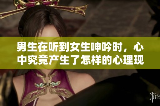 男生在听到女生呻吟时，心中究竟产生了怎样的心理现象呢