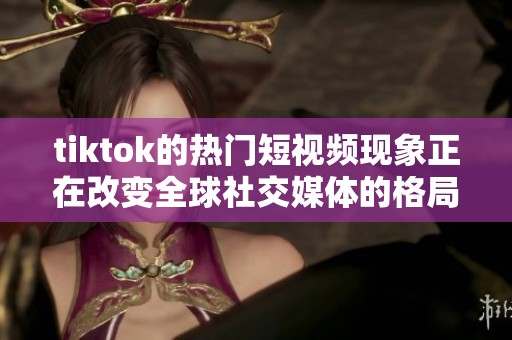 tiktok的热门短视频现象正在改变全球社交媒体的格局与用户体验