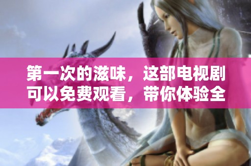 第一次的滋味，这部电视剧可以免费观看，带你体验全新感受
