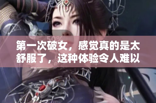 第一次破女，感觉真的是太舒服了，这种体验令人难以忘怀。
