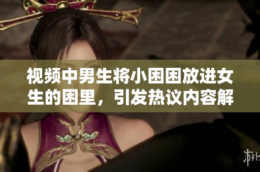 视频中男生将小困困放进女生的困里，引发热议内容解析与反响