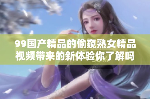 99****的偷窥熟女精品视频带来的新体验你了解吗 让我们一起来探索吧