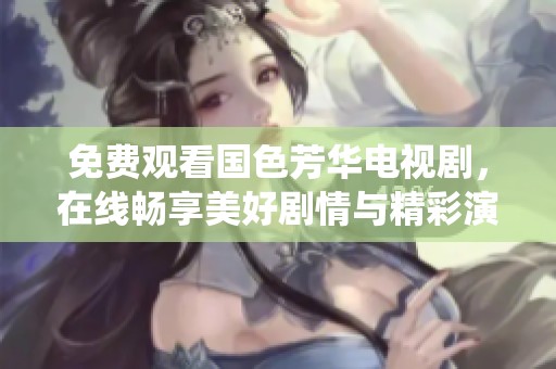 免费观看国色芳华电视剧，在线畅享美好剧情与精彩演绎