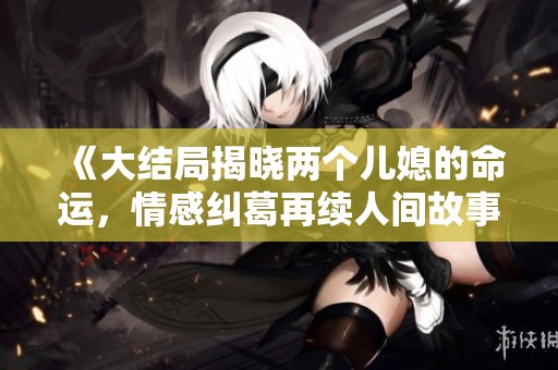《大结局揭晓两个儿媳的命运，情感纠葛再续人间故事》