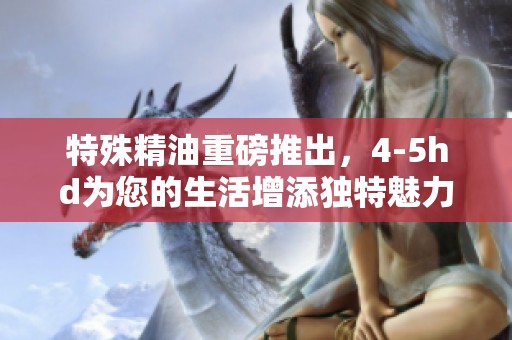 特殊精油重磅推出，4-5hd为您的生活增添独特魅力