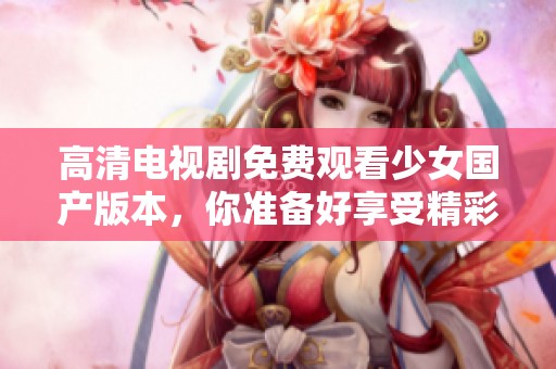 高清电视剧免费观看少女国产版本，你准备好享受精彩的故事了吗