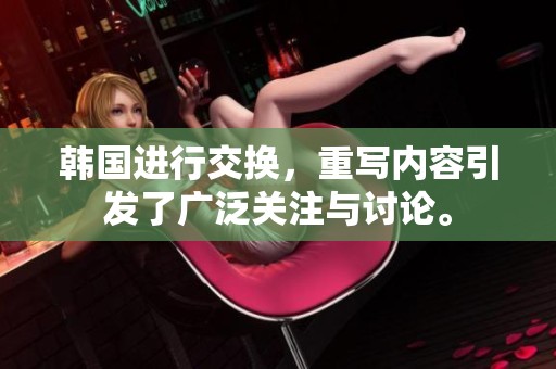 韩国进行交换，重写内容引发了广泛关注与讨论。