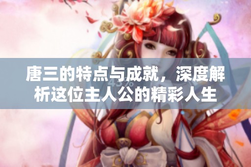 唐三的特点与成就，深度解析这位主人公的精彩人生
