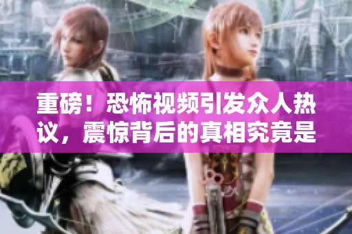 重磅！恐怖视频引发众人热议，震惊背后的真相究竟是什么？