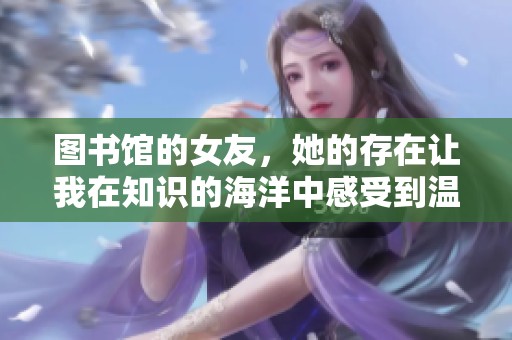 图书馆的女友，她的存在让我在知识的海洋中感受到温暖与陪伴