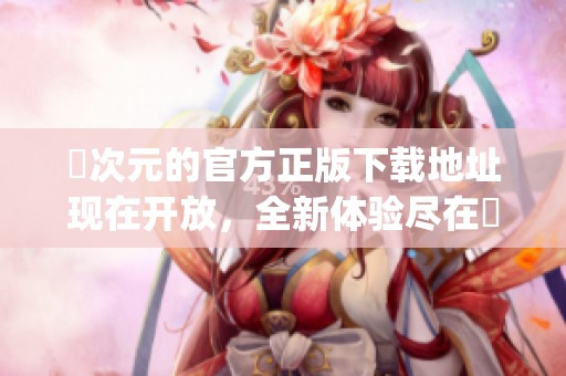 囧次元的官方正版下载地址现在开放，全新体验尽在囧次元app中等你来发现