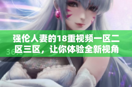 强伦人妻的18重视频一区二区三区，让你体验全新视角的精彩内容。